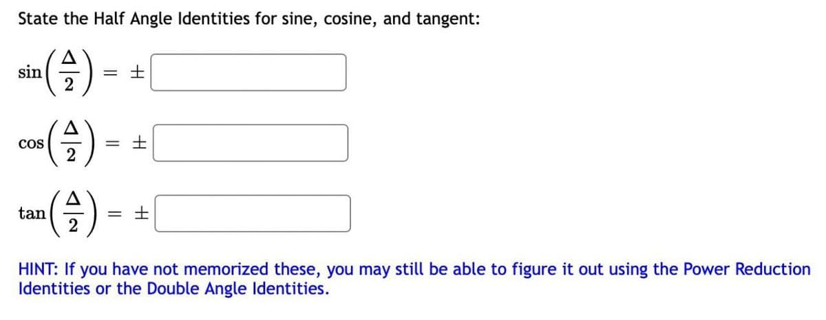 State the Half Angle Identities for sine, cosine, and tangent:
sin
2
co) -
= ±
2
COS
tan
= ±
HINT: If you have not memorized these, you may still be able to figure it out using the Power Reduction
Identities or the Double Angle Identities.
