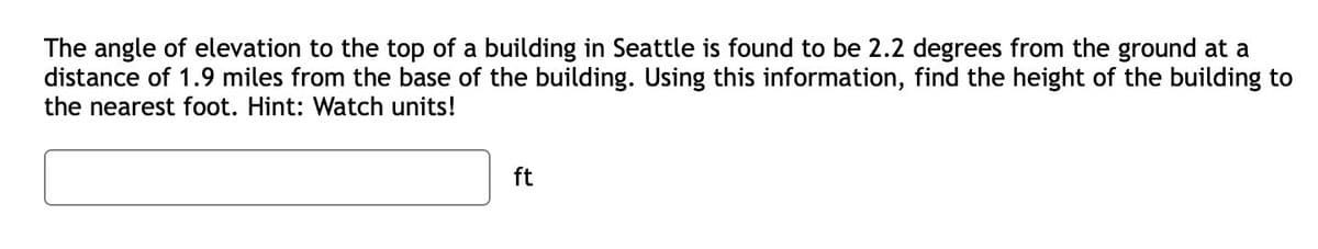The angle of elevation to the top of a building in Seattle is found to be 2.2 degrees from the ground at a
distance of 1.9 miles from the base of the building. Using this information, find the height of the building to
the nearest foot. Hint: Watch units!
ft
