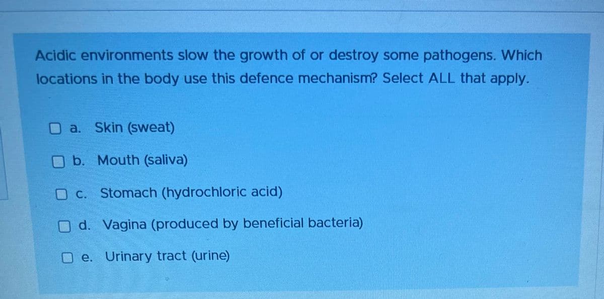 Acidic environments slow the growth of or destroy some pathogens. Which
locations in the body use this defence mechanism? Select ALL that apply.
a. Skin (sweat)
b. Mouth (saliva)
O c. Stomach (hydrochloric acid)
O d. Vagina (produced by beneficial bacteria)
e.
Urinary tract (urine)