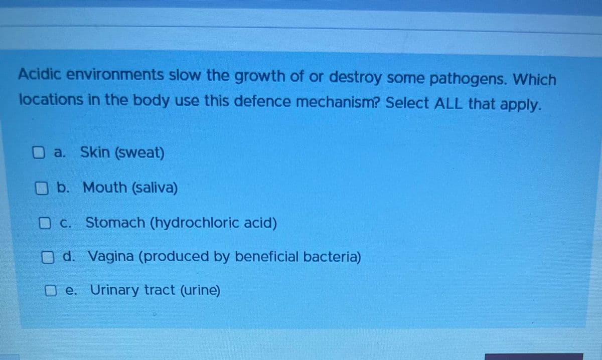 Acidic environments slow the growth of or destroy some pathogens. Which
locations in the body use this defence mechanism? Select ALL that apply.
O a. Skin (sweat)
b. Mouth (saliva)
O c. Stomach (hydrochloric acid)
O d. Vagina (produced by beneficial bacteria)
Oe. Urinary tract (urine)
