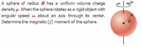 A sphere of radius R has a uniform volume charge
density p. When the sphere rotates as a rigid object with
angular speed w about an axis through its center.
Determine the magnetic (7) moment of the sphere.
R
