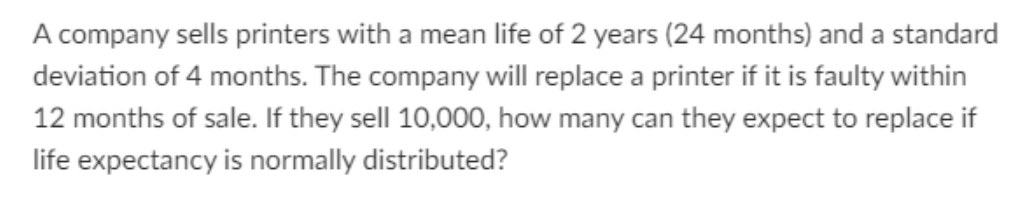 A company sells printers with a mean life of 2 years (24 months) and a standard
deviation of 4 months. The company will replace a printer if it is faulty within
12 months of sale. If they sell 10,000, how many can they expect to replace if
life expectancy is normally distributed?
