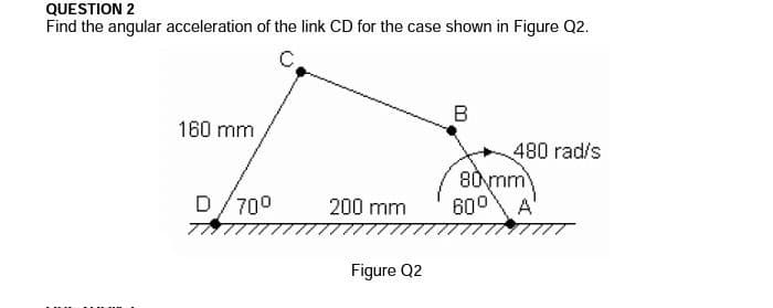 QUESTION 2
Find the angular acceleration of the link CD for the case shown in Figure Q2.
C.
B
160 mm
480 rad/s
80mm
600 A'
D/700
200 mm
Figure Q2
