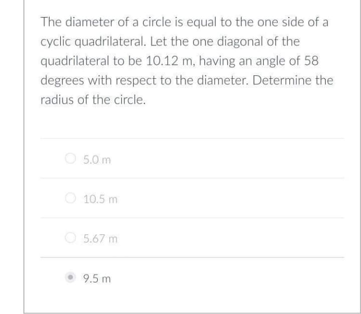 The diameter of a circle is equal to the one side of a
cyclic quadrilateral. Let the one diagonal of the
quadrilateral to be 10.12 m, having an angle of 58
degrees with respect to the diameter. Determine the
radius of the circle.
5.0 m
O 10.5 m
O5.67 m
9.5 m
