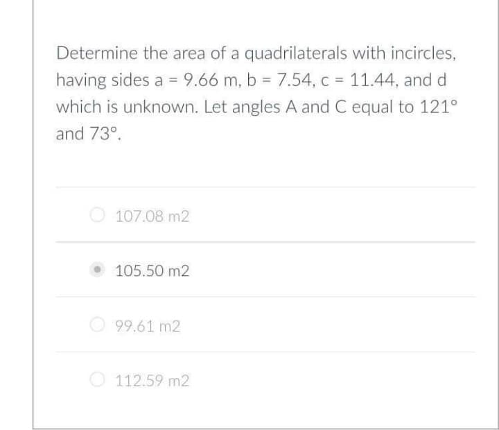 Determine the area of a quadrilaterals with incircles,
having sides a = 9.66 m, b = 7.54, c = 11.44, and d
which is unknown. Let angles A and C equal to 121°
and 73°.
O 107.08 m2
• 105.50 m2
99.61 m2
O 112.59 m2
