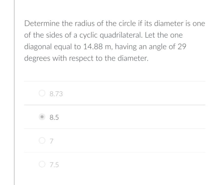 Determine the radius of the circle if its diameter is one
of the sides of a cyclic quadrilateral. Let the one
diagonal equal to 14.88 m, having an angle of 29
degrees with respect to the diameter.
O 8.73
8.5
O 7.5
