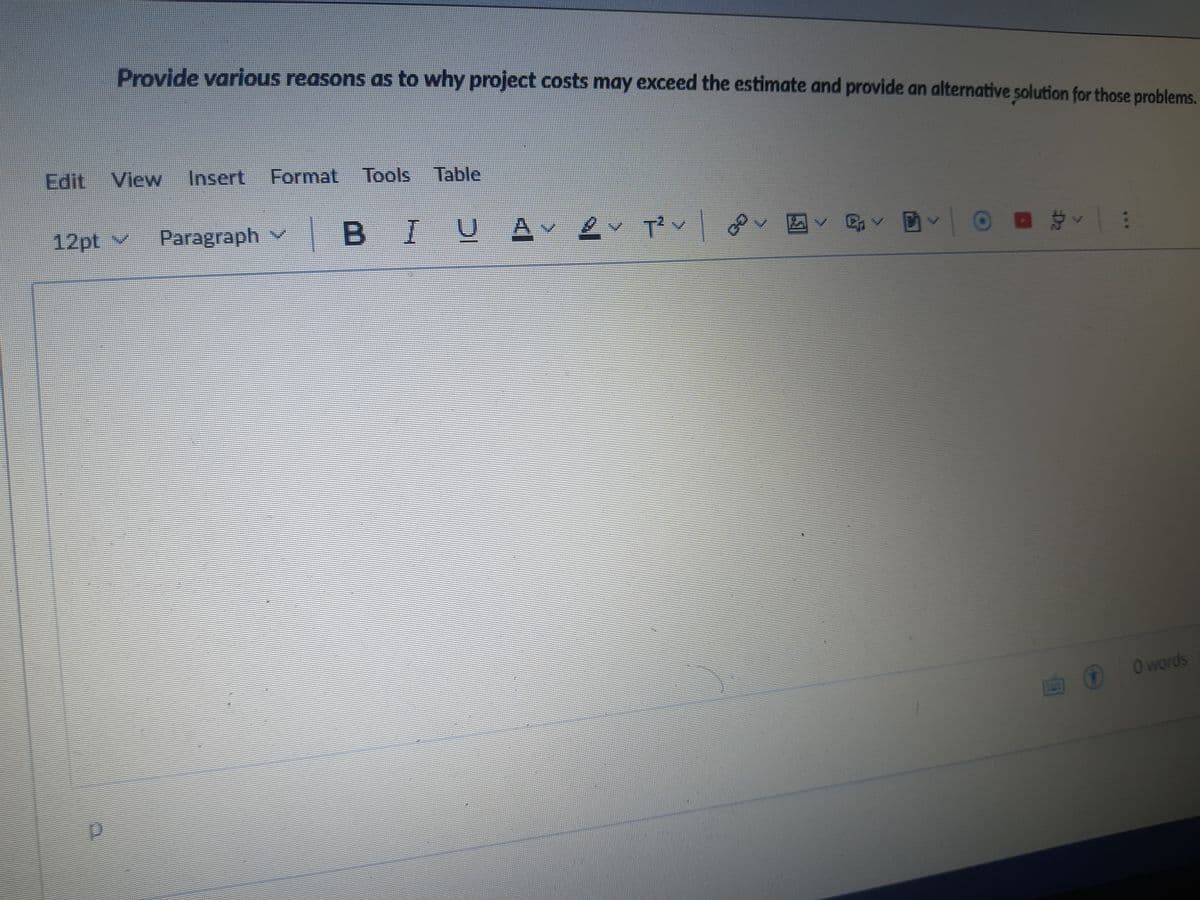 Provide various reasons as to why project costs may exceed the estimate and provide an alternative solution for those problems.
Edit View
Insert Format Tools Table
12pt v
Paragraph v
|BIU
JAv
O words
