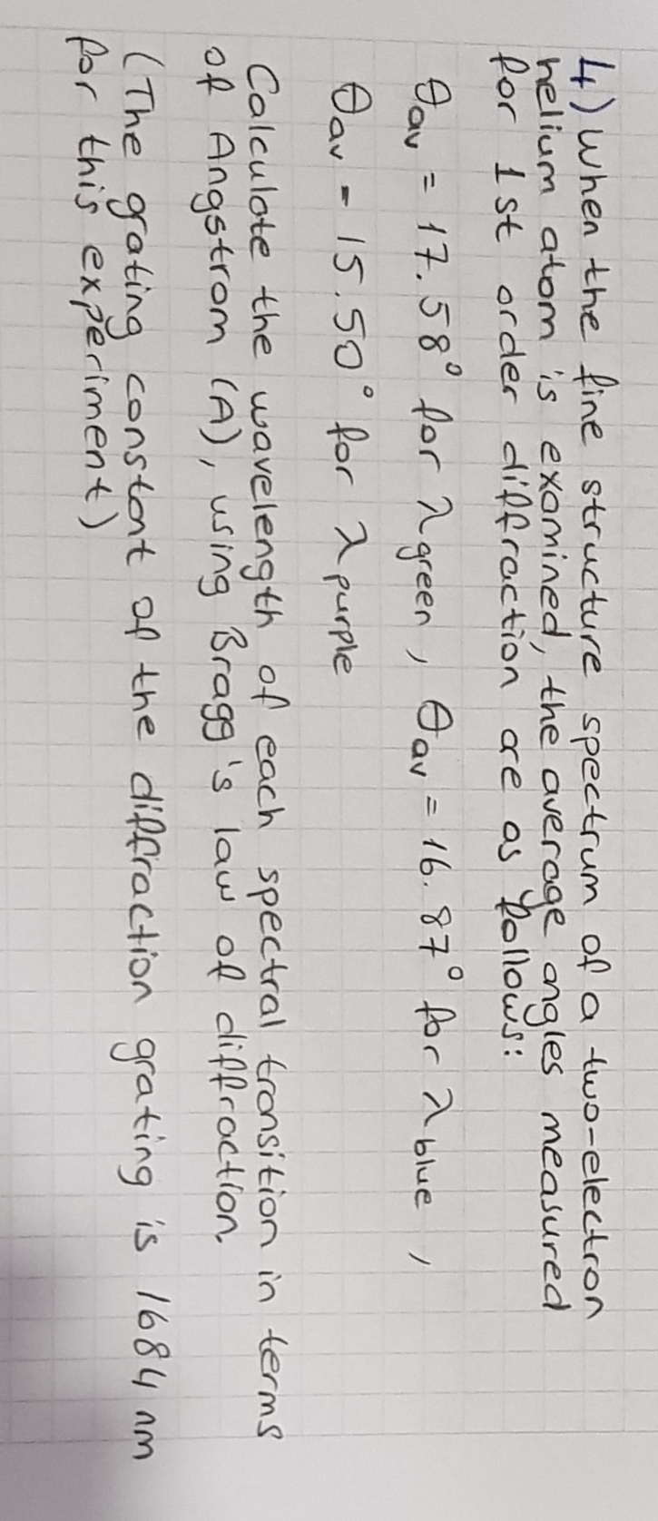 4) when the fine structure spectrum of a two-electron
helium atom is exomined, the averoge angles measured
for I st order diffraction are os Dollows:
Day = 17.58° for a green , O av = 16.87° for a blue
%3D
ノ
15.50° for 2 purple
Calculote the wavelength of each spectral tronsition in terms
of Angstrom (A), using Bragg 's law of diffroction,
(The gating constant of the diffraction grating is 1684 nm
for this experiment)
