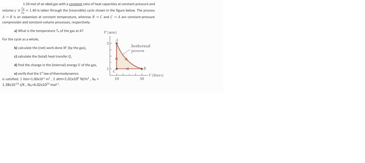 1.50 mol of an ideal gas with a constant ratio of heat capacities at constant pressure and
volume y =
Cy
= 1.40 is taken through the (reversible) cycle shown in the figure below. The process
A → B is an expansion at constant temperature, whereas B → C and C → A are constant-pressure
compression and constant-volume processes, respectively.
a) What is the temperature TA of the gas at A?
P (atm)
For the cycle as a whole,
5-
Isothermal
b) calculate the (net) work done W (by the gas),
process
c) calculate the (total) heat transfer Q,
d) find the change in the (internal) energy U of the gas,
●B
e) verify that the 1st law of thermodynamics
-V (liters)
50
is satisfied. 1 liter=1.00x10³ m³ ,1 atm=1.01x105 N/m² , kB =
10
1.38x10-23 J/K , NA=6.02x10²3 mol1.
