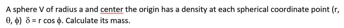 A sphere V of radius a and center the origin has a density at each spherical coordinate point (r,
), 4) & = r cos 0. Calculate its mass.
