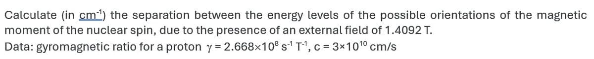 Calculate (in cm¹) the separation between the energy levels of the possible orientations of the magnetic
moment of the nuclear spin, due to the presence of an external field of 1.4092 T.
Data: gyromagnetic ratio for a proton y = 2.668×108 s¹T¹, c = 3×10¹⁰ cm/s