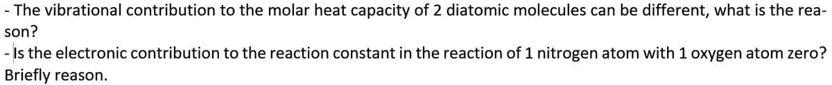 - The vibrational contribution to the molar heat capacity of 2 diatomic molecules can be different, what is the rea-
son?
- Is the electronic contribution to the reaction constant in the reaction of 1 nitrogen atom with 1 oxygen atom zero?
Briefly reason.
