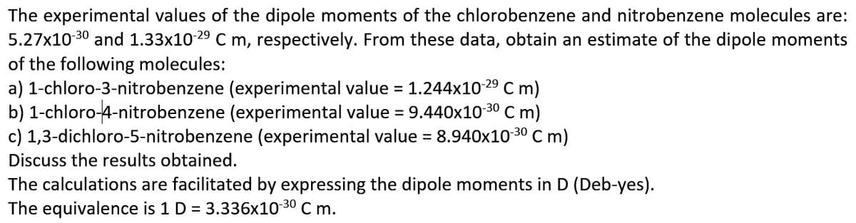The experimental values of the dipole moments of the chlorobenzene and nitrobenzene molecules are:
5.27x10 30 and 1.33x10 29 C m, respectively. From these data, obtain an estimate of the dipole moments
of the following molecules:
a) 1-chloro-3-nitrobenzene (experimental value = 1.244x10 29 C m)
b) 1-chloro-4-nitrobenzene (experimental value = 9.440x10
c) 1,3-dichloro-5-nitrobenzene (experimental value = 8.940x10 30 Cm)
C m)
30
Discuss the results obtained.
The calculations are facilitated by expressing the dipole moments in D (Deb-yes).
The equivalence is 1 D = 3.336x10-30 C m.

