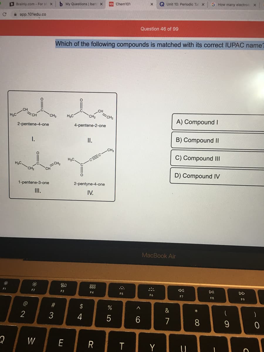 b My Questions | bart x
101 Chem101
Q Unit 10: Periodic Ta X
G How many electron x
Brainly.com - For st x
i app.101edu.co
Question 46 of 99
Which of the following compounds is matched with its correct IUPAC name?
CH
CH
H3C
CH
CH
H3C
CH
CH2
A) Compound I
2-pentene-4-one
4-pentene-2-one
I.
I.
B) Compound I|
CH
C) Compound III
HC
H,C.
CH2
CH
D) Compound IV
1-pentene-3-one
2-pentyne-4-one
II.
IV.
MacBook Air
80
888
F1
F2
F3
DD
F4
F5
F6
F7
F8
F9
#
$
%
&
*
2
3
4
5
7
W
E
R
Y
* CO
品:

