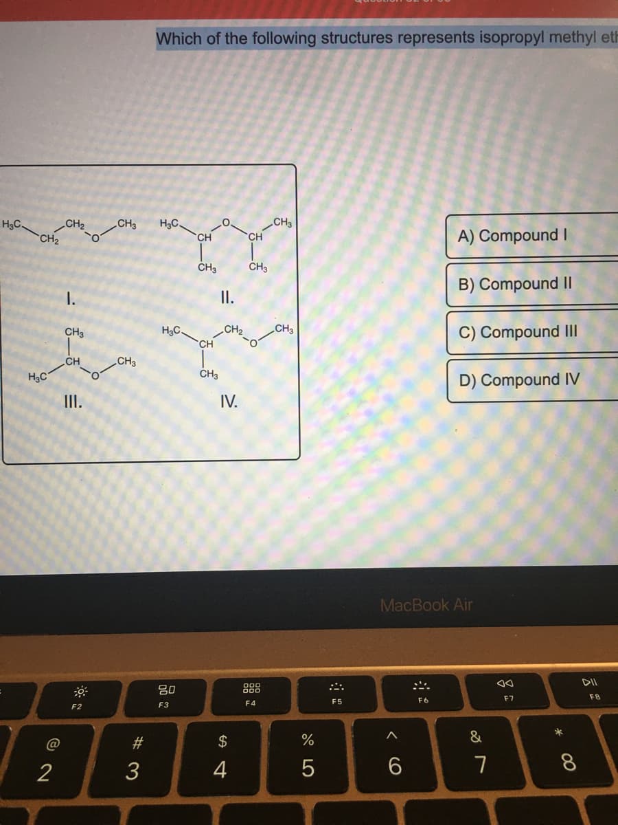 Which of the following structures represents isopropyl methyl eh
H3C.
CH3
H3C.
CH3
CH2
CH2
A) Compound I
CH
CH
CH3
CH3
B) Compound II
I.
II.
H3C
CH3
C) Compound Il
CH3
CH2
CH
CH
„CH3
H3C
CH3
D) Compound IV
II.
IV.
MacBook Air
DII
吕0
888
F7
F8
F4
F5
F6
F2
F3
*
@
2$
%
2
3
4
7
8
w #
< cO
