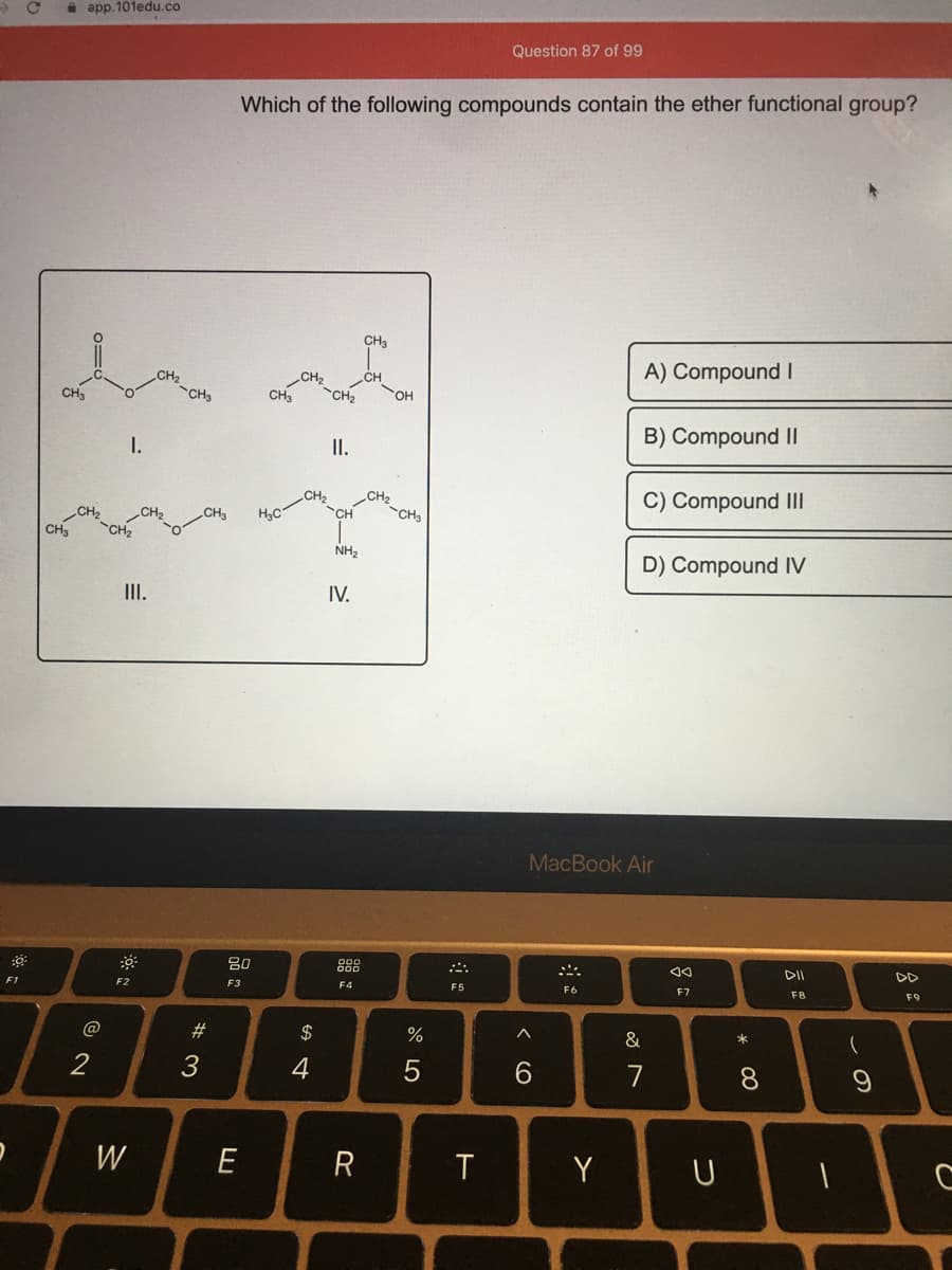 i app.101edu.co
Question 87 of 99
Which of the following compounds contain the ether functional group?
CH3
A) Compound I
CH
CH2
CH3
CH2
CH3
CH3
CH2
B) Compound I|
I.
I.
CH2
CH3
C) Compound III
CH,
CH3
H3C
CH3
NH,
D) Compound IV
III.
IV.
MacBook Air
80
888
DII
F3
F4
F5
F6
F7
F8
F9
F1
F2
23
$
&
*
2
3
4
6.
7
W
E
Y
元出
* C0
