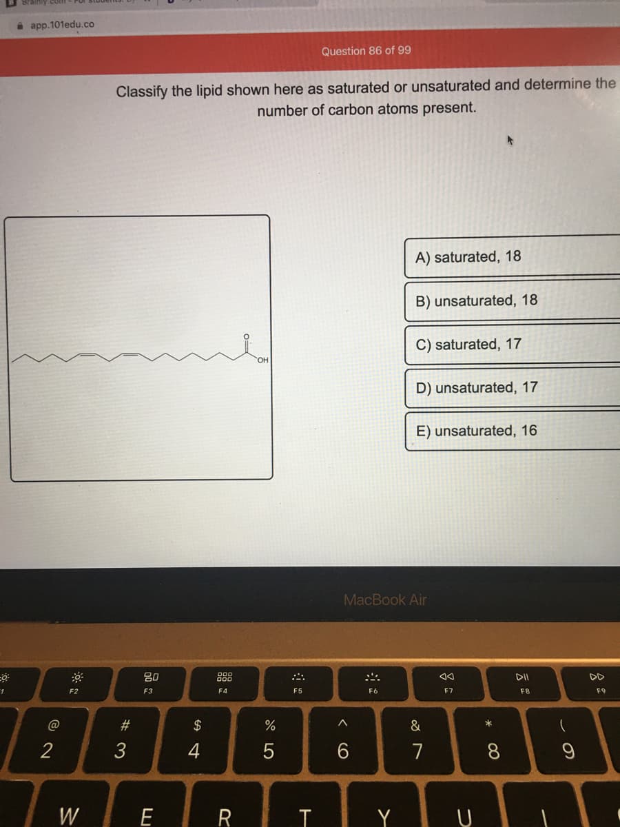 i app.101edu.co
Question 86 of 99
Classify the lipid shown here as saturated or unsaturated and determine the
carbon atoms present.
number
A) saturated, 18
B) unsaturated, 18
C) saturated, 17
HO.
D) unsaturated, 17
E) unsaturated, 16
MacBook Air
80
88
DD
F2
F3
F4
F5
F6
F7
F8
F9
#3
2$
%
2
4
5
7
8
W
E
R
T Y U
云。
