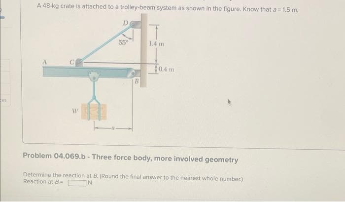 tes
A 48-kg crate is attached to a trolley-beam system as shown in the figure. Know that a = 1.5 m.
D
55°
1.4 m
$0.4 m
Problem 04.069.b - Three force body, more involved geometry
Determine the reaction at B. (Round the final answer to the nearest whole number.)
Reaction at B=
IN