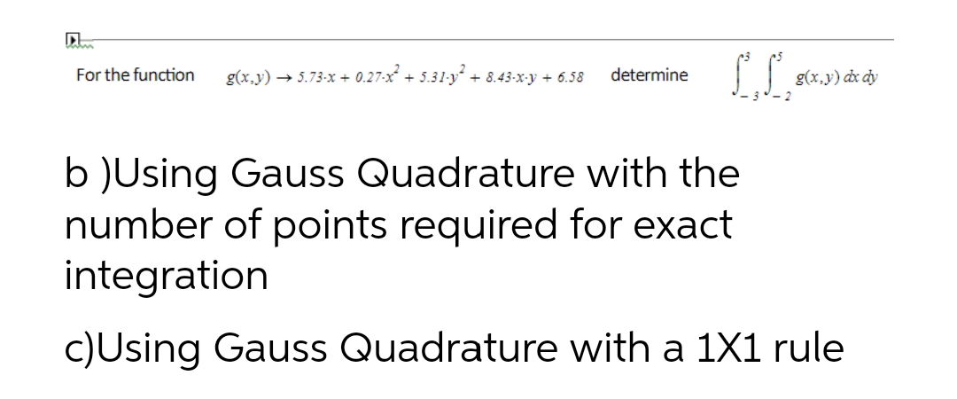 For the function g(x,y) → 5.73-x+ 0.27-x² + 5.31-y² + 8.43-x-y + 6.58 determine
LL,
g(x,y) dx dy
b )Using Gauss Quadrature with the
number of points required for exact
integration
c)Using Gauss Quadrature with a 1X1 rule