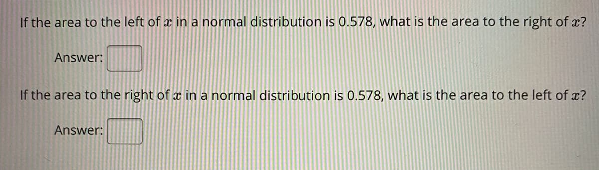 If the area to the left of x in a normal distribution is 0.578, what is the area to the right of x?
Answer:
If the area to the right of x in a normal distribution is 0.578, what is the area to the left of ?
Answer:
