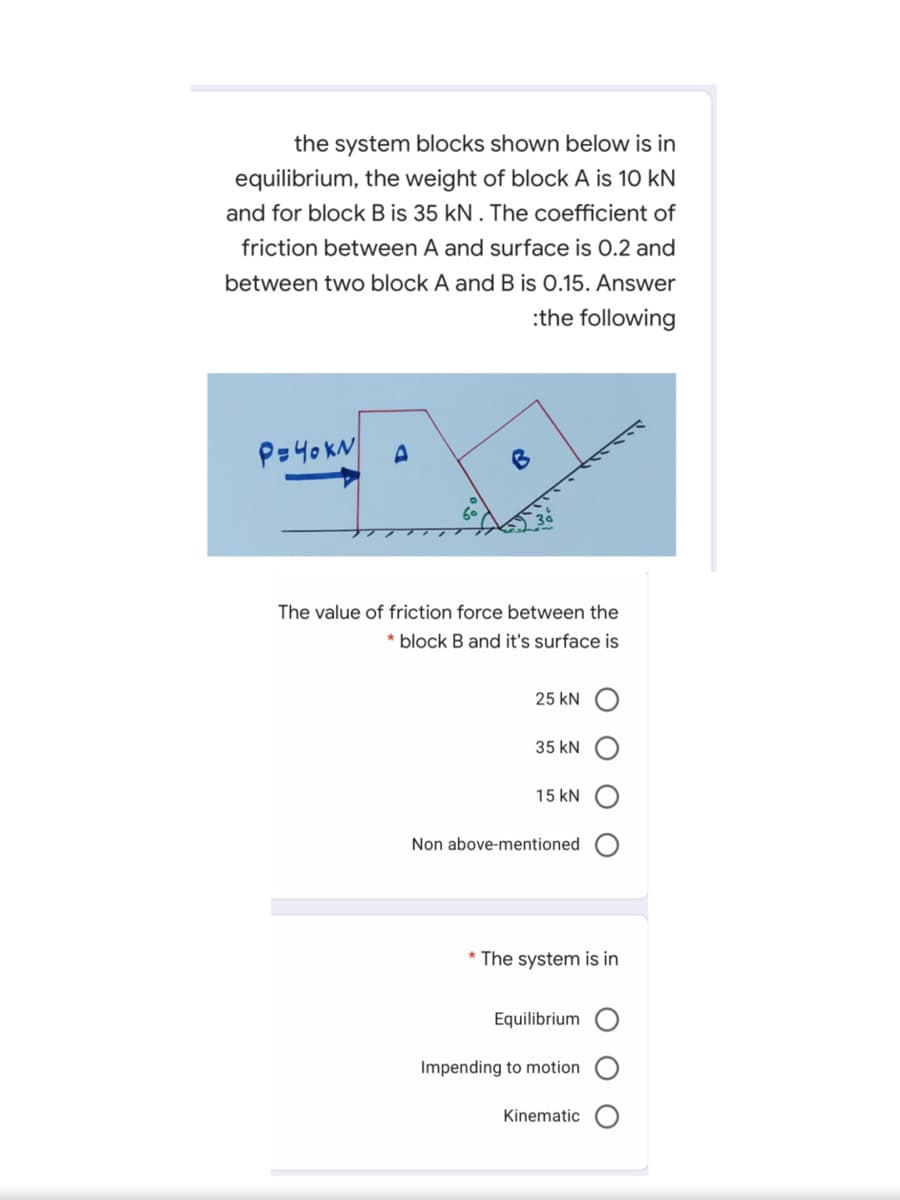 the system blocks shown below is in
equilibrium, the weight of block A is 10 kN
and for block B is 35 kN. The coefficient of
friction between A and surface is 0.2 and
between two block A and B is 0.15. Answer
:the following
P=40KN
B
The value of friction force between the
* block B and it's surface is
25 kN
35 kN
15 kN
Non above-mentioned
* The system is in
Equilibrium
Impending to motion
Kinematic
