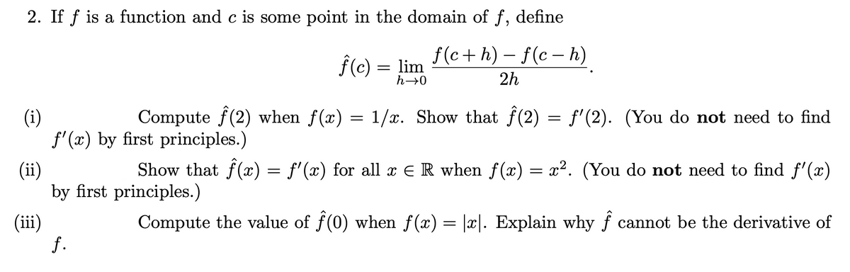 2. If f is a function and c is some point in the domain of f, define
f(c+ h) – f(c – h)
f(c) = lim
h→0
2h
Compute f(2) when f(x) = 1/x. Show that f(2) = f'(2). (You do not need to find
(i)
f' (x) by first principles.)
Show that f(x) = f'(x) for all x E R when f (x) = x². (You do not need to find f'(x)
(ii)
by first principles.)
(iii)
f.
Compute the value of f(0) when f(x) = |x|. Explain why f cannot be the derivative of

