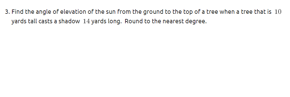 3. Find the angle of elevation of the sun from the ground to the top of a tree when a tree that is 10
yards tall casts a shadow 14 yards long. Round to the nearest degree.
