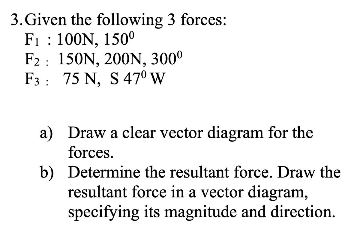3. Given the following 3 forces:
F₁: 100N, 150⁰
F2: 150N, 200N, 300⁰
75 N, S 47⁰ W
F3
a)
b)
Draw a clear vector diagram for the
forces.
Determine the resultant force. Draw the
resultant force in a vector diagram,
specifying its magnitude and direction.