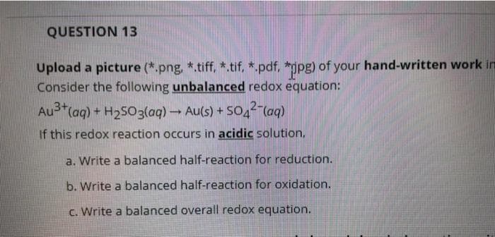 QUESTION 13
Upload a picture (*.png, *.tiff, *.tif, *.pdf, *jpg) of your hand-written work in
Consider the following unbalanced redox equation:
Au3+(aq) + H2S03(aq) Au(s) + SO4²-(aq)
If this redox reaction occurs in acidic solution,
a. Write a balanced half-reaction for reduction.
b. Write a balanced half-reaction for oxidation.
c. Write a balanced overall redox equation.
