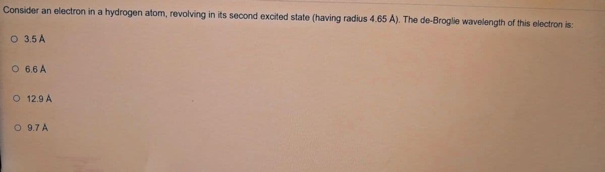 Consider an electron in a hydrogen atom, revolving in its second excited state (having radius 4.65 A). The de-Broglie wavelength of this electron is:
O 3.5 A
O 6.6 Å
O 12.9 A
O 9.7 A
