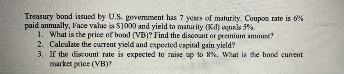 Treasury bond issued by U.S. government has 7 years of maturity. Coupon rate is 6%
paid annually, Face value is $1000 and yield to maturity (Kd) equals 5%.
1. What is the price of bond (VB)? Find the discount or premium amount?
2. Calculate the current yield and expected capital gain yield?
3. If the discount rate is expected to raise up to 8%. What is the bond current
market price (VB)?
