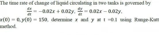 The time rate of change of liquid circulating in two tanks is governed by
--0.02x + 0.02y,
dy
0.02x – 0.02y,
dt
dt
x(0)%3D0,y(0)% 3D 150, determine x and y at t =0.1 using Runge-Kutt
method.
