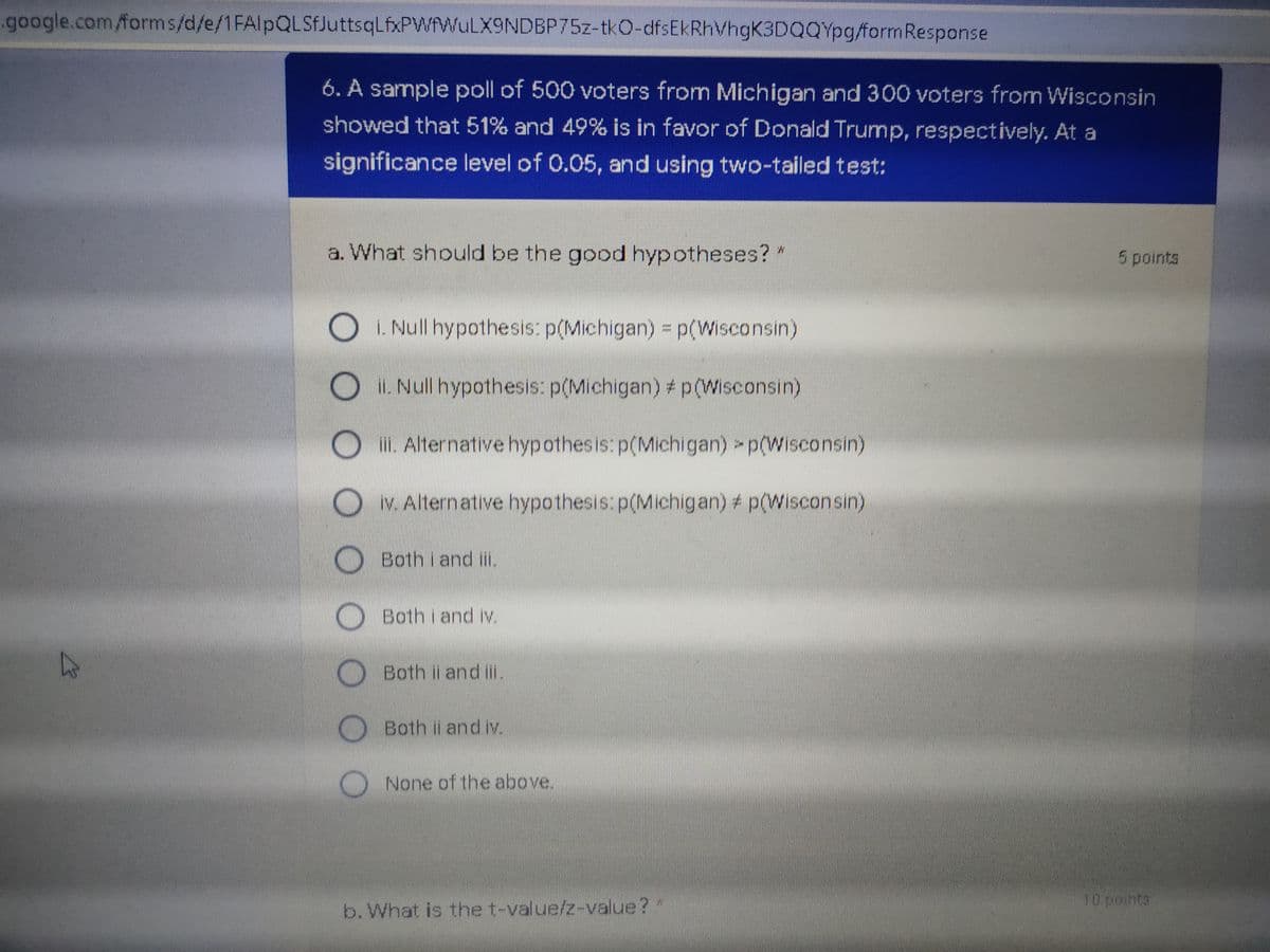 google.com/forms/d/e/1FAlpQLSfJuttsqLfxPWfWuLX9NDBP75z-tkO-dfsEkRhVhgK3DQQYpg/formResponse
6. A sample poll of 500 voters from Michigan and 300 voters from Wisconsin
showed that 51% and 49% is in favor of Donald Trump, respectively. At a
significance level of 0.05, and using two-tailed test:
a. What should be the good hypotheses? "
5 points
i. Null hypothesis: p(Michigan) = p(Wisconsin)
i. Null hypothesis: p(Michigan) # p(Wisconsin)
lii. Alternative hypothesis: p(Michigan) p(Wisconsin)
iv. Alternative hypothesis: p(Michigan) # p(Wisconsin)
Both i and ii.
Both i and iv.
Both i and i.
Both il and iv.
None of the above.
10 points
b. What is the t-value/z-value?"
