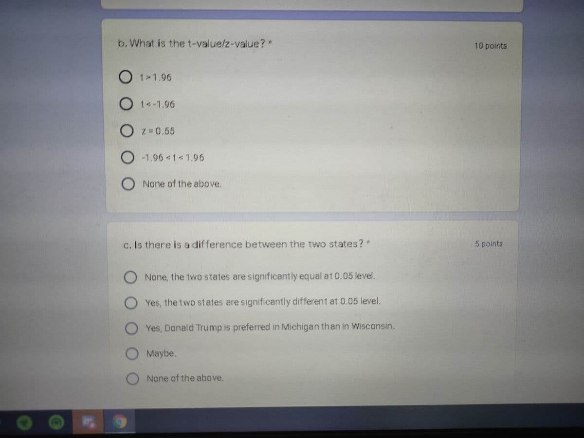 b. What is the t-value/z-value?*
10 points
Ot 1.96
1<-1.96
Z 0.55
O -1.96 <11.96
None of the above.
c. Is there is a difference between the two states? *
5 points
None, the two states are significantly equal at 0.05 level.
Yes, the two states are significantly different at 0.05 level.
Yes, Donald Trump is preferred in Michigan than in Wisconsin.
Maybe.
None of the above.
