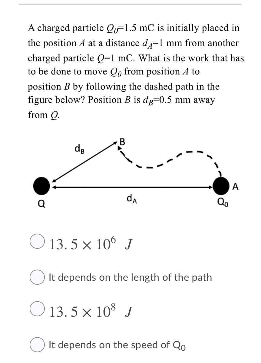 A charged particle Qo=1.5 mC is initially placed in
the position A at a distance d=1 mm from another
charged particle Q=1 mC. What is the work that has
to be done to move Qo from position A to
position B by following the dashed path in the
figure below? Position B is dp=0.5 mm away
from Q.
B
de
A
Q
da
Qo
13. 5 × 106 J
It depends on the length of the path
O 13. 5 × 10* J
O It depends on the speed of Qo
