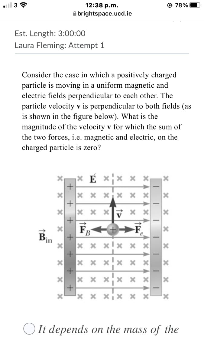12:38 p.m.
@ 78%
A brightspace.ucd.ie
Est. Length: 3:00:00
Laura Fleming: Attempt 1
Consider the case in which a positively charged
particle is moving in a uniform magnetic and
electric fields perpendicular to each other. The
particle velocity v is perpendicular to both fields (as
is shown in the figure below). What is the
magnitude of the velocity v for which the sum of
the two forces, i.e. magnetic and electric, on the
charged particle is zero?
E
x x
x x x
x x x
Fg
-F
in
x x xjx x x
x x x x x x
x x xx x x
x x xiX x x
O It depends on the mass of the
XAx A x A
