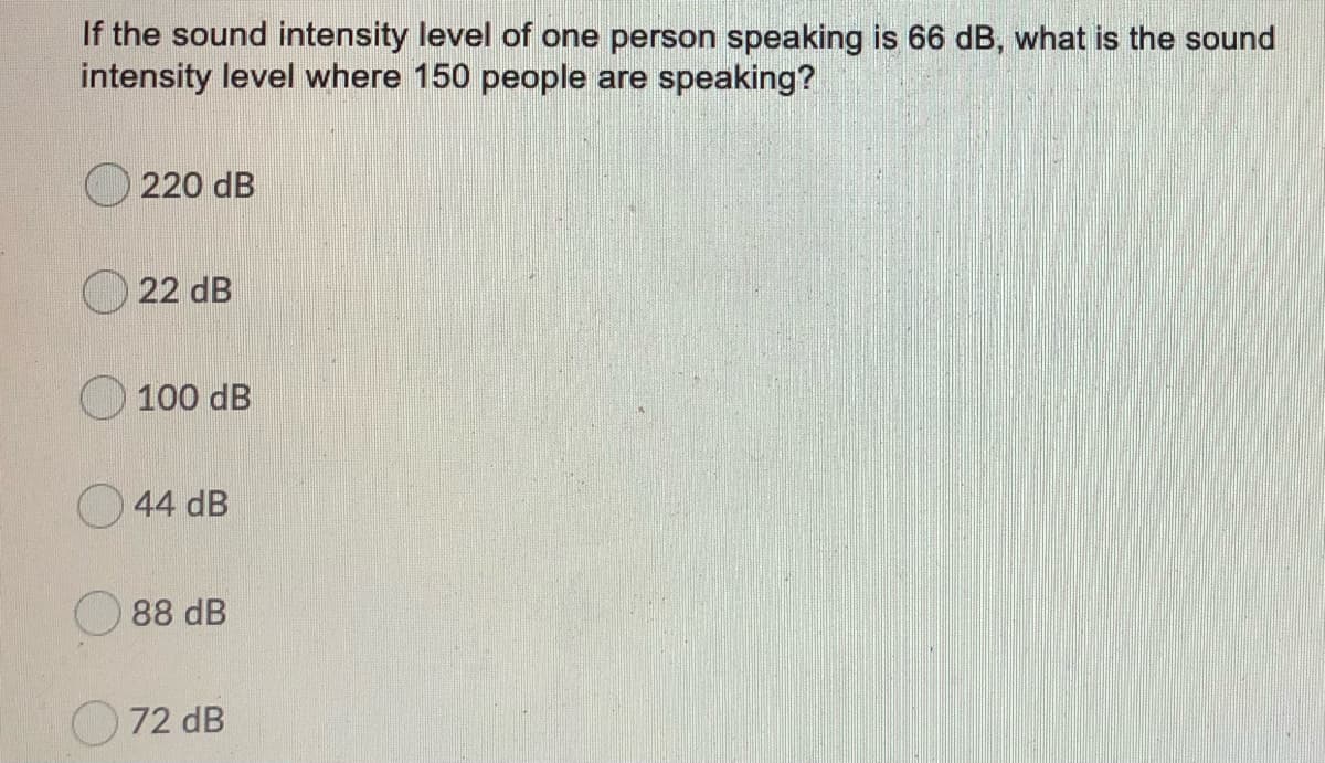 If the sound intensity level of one person speaking is 66 dB, what is the sound
intensity level where 150 people are speaking?
220 dB
22 dB
100 dB
O 44 dB
O 88 dB
O 72 dB

