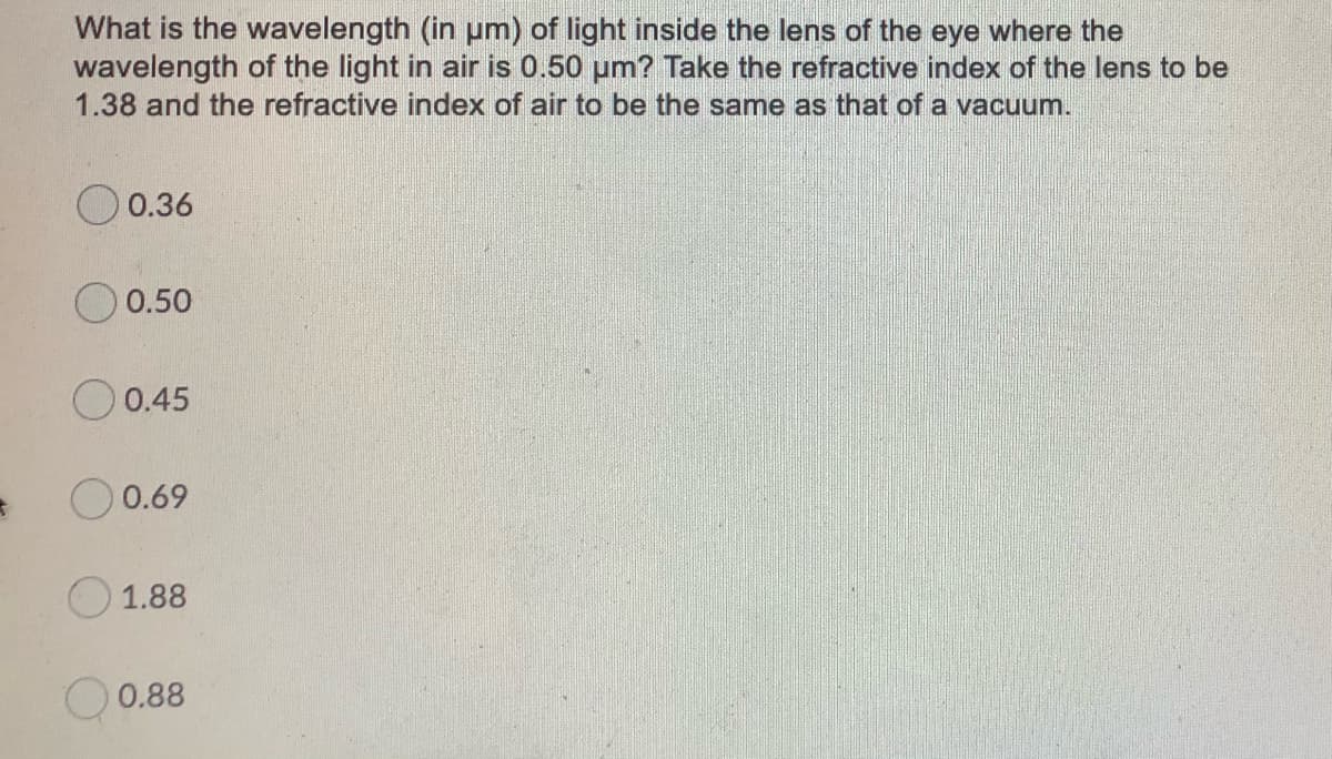 What is the wavelength (in um) of light inside the lens of the eye where the
wavelength of the light in air is 0.50 um? Take the refractive index of the lens to be
1.38 and the refractive index of air to be the same as that of a vacuum.
0.36
0.50
O 0.45
0.69
1.88
O 0.88
