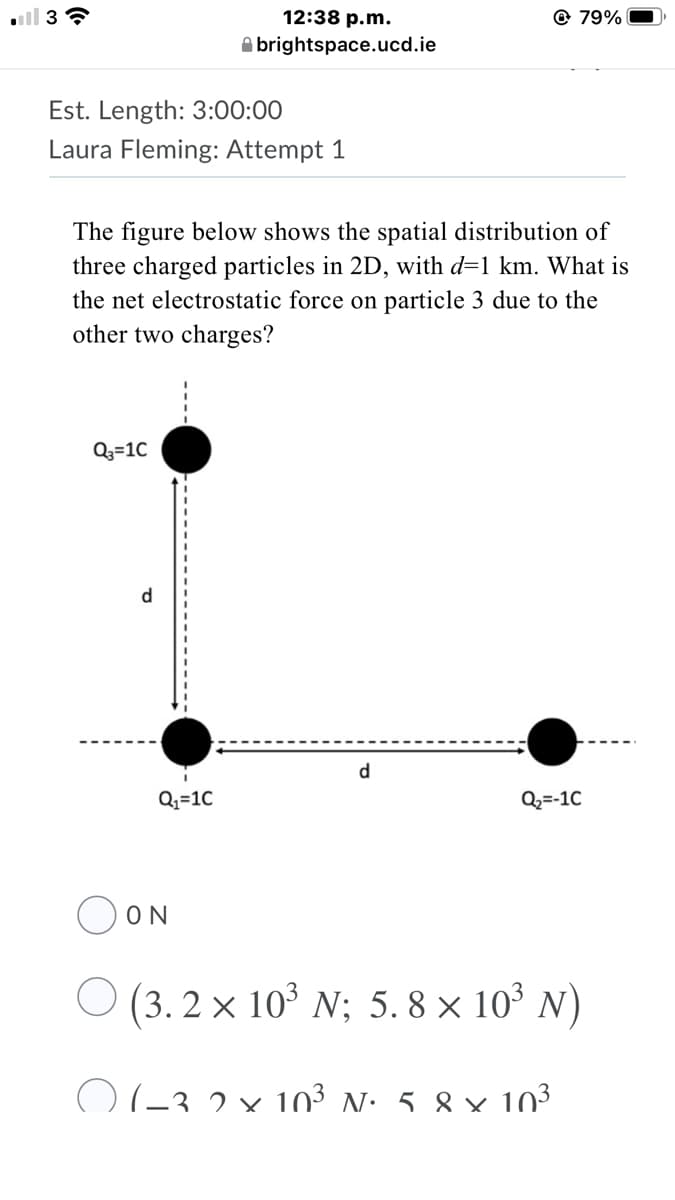 12:38 p.m.
@ 79%
A brightspace.ucd.ie
Est. Length: 3:00:00
Laura Fleming: Attempt 1
The figure below shows the spatial distribution of
three charged particles in 2D, with d=1 km. What is
the net electrostatic force on particle 3 due to the
other two charges?
Q3=10
d
d.
Q2=10
Q2=-1C
OON
O (3. 2 × 103 N; 5. 8 × 10° N)
O(-3 2 × 10³ N: 5.8 × 103
