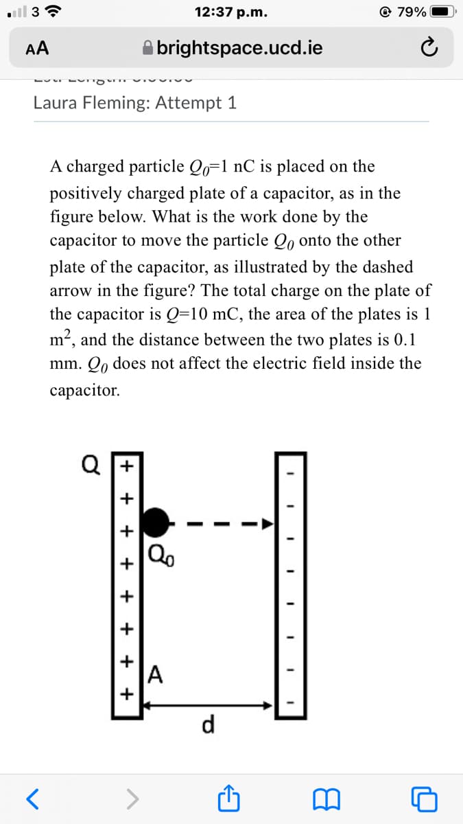 ll 3
12:37 p.m.
@ 79%
AA
brightspace.ucd.ie
Laura Fleming: Attempt 1
A charged particle Qo=1 nC is placed on the
positively charged plate of a capacitor, as in the
figure below. What is the work done by the
capacitor to move the particle Qo onto the other
plate of the capacitor, as illustrated by the dashed
arrow in the figure? The total charge on the plate of
the capacitor is Q=10 mC, the area of the plates is 1
m2, and the distance between the two plates is 0.1
mm. Qo does not affect the electric field inside the
сараcitor.
Q I+
A
d
+
+
+
+
+
+
