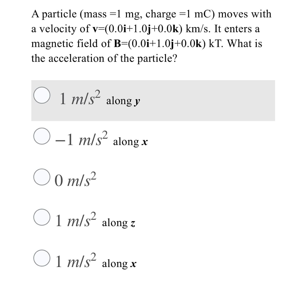 A particle (mass =1 mg, charge =1 mC) moves with
a velocity of v=(0.0i+1.0j+0.0k) km/s. It enters a
magnetic field of B=(0.0i+1.0j+0.0k) kT. What is
the acceleration of the particle?
1 m/s² along y
-1 m/s?
along x
O o m/s?
O1 m/s² along z
O 1 m/s² along x
