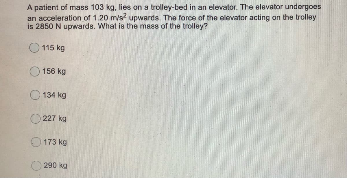 A patient of mass 103 kg, lies on a trolley-bed in an elevator. The elevator undergoes
an acceleration of 1.20 m/s? upwards. The force of the elevator acting on the trolley
is 2850 N upwards. What is the mass of the trolley?
115 kg
156 kg
O 134 kg
O 227 kg
173 kg
O 290 kg
