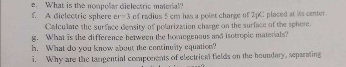 e. What is the nonpolar dielectric material?
A dielectric sphere er=3 of radius 5 cm has a point charge of 2pC placed at its center.
Calculate the surface density of polarization charge on the surface of the sphere.
g. What is the difference between the homogenous and isotropic materials?
h. What do you know about the continuity equation?
i. Why are the tangential components of electrical fields on the boundary, separating
f.
