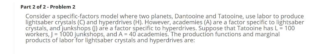 Part 2 of 2 - Problem 2
Consider a specific-factors model where two planets, Dantooine and Tatooine, use labor to produce
lightsaber crystals (C) and hyperdrives (H). However, academies (A) are a factor specific to lightsaber
crystals, and junkshops () are a factor specific to hyperdrives. Suppose that Tatooine has L= 100
workers, J = 1000 junkshops, and A = 40 academies. The production functions and marginal
products of labor for lightsaber crystals and hyperdrives are:
