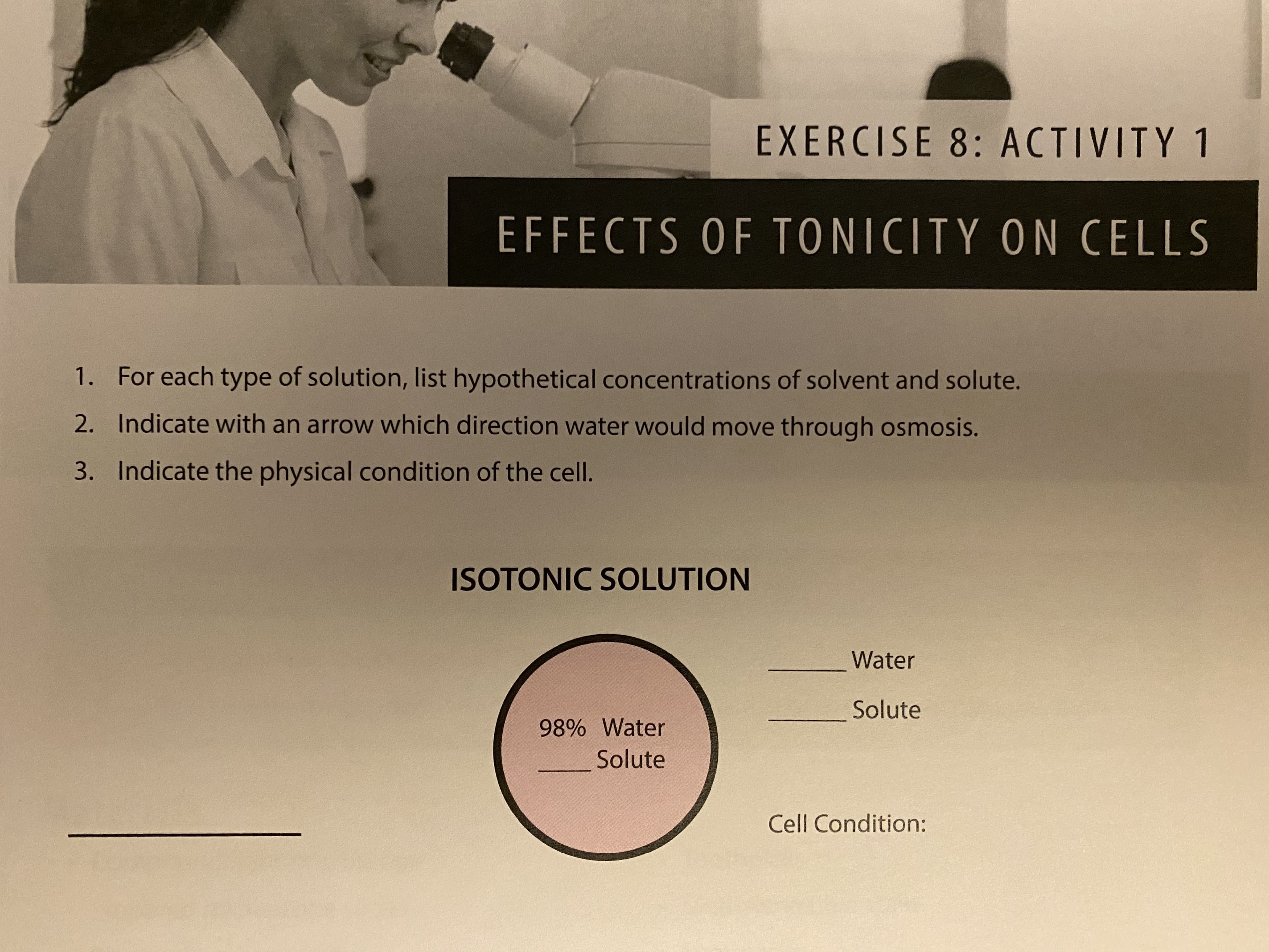 EXERCISE 8: ACTIVITY 1
EFFECTS OF TONICITY ON CELLS
1. For each type of solution, list hypothetical concentrations of solvent and solute.
2. Indicate with an arrow which direction water would move through osmosis.
3. Indicate the physical condition of the cell.
ISOTONIC SOLUTION
Water
Solute
98% Water
Solute
Cell Condition:

