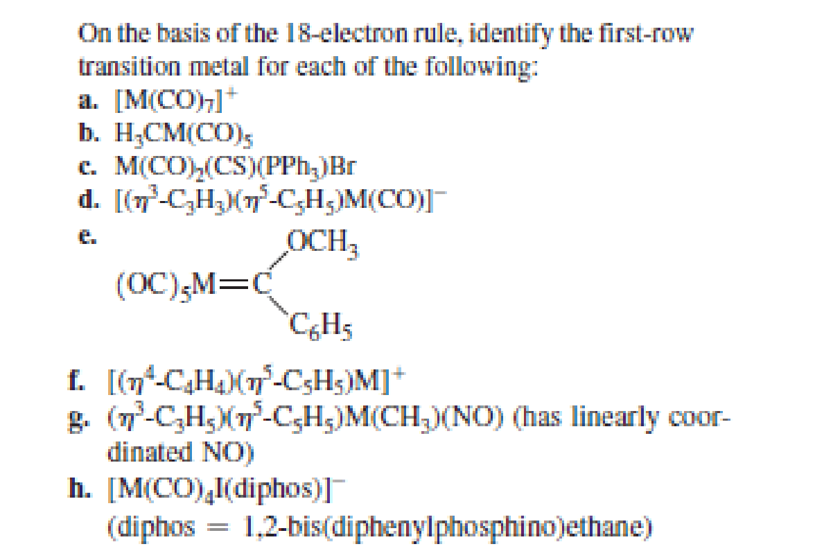 On the basis of the 18-electron rule, identify the first-row
transition metal for each of the following:
а. [MСО
b. H;CM(CO);
c. M(CO),(CS)(PPh;)Br
d. [(7-C,H;(7-C,H;)M(CO)]
OCH3
e.
(OC),M=C
CH5
f. [(n-C,H)(7-C;Hs)M]*
g. (7-C,H;X7-C;H;)M(CH;)(NO) (has linearly coor-
dinated NO)
h. [M(CO),I(diphos)]
(diphos
1,2-bis(diphenylphosphino)ethane)
