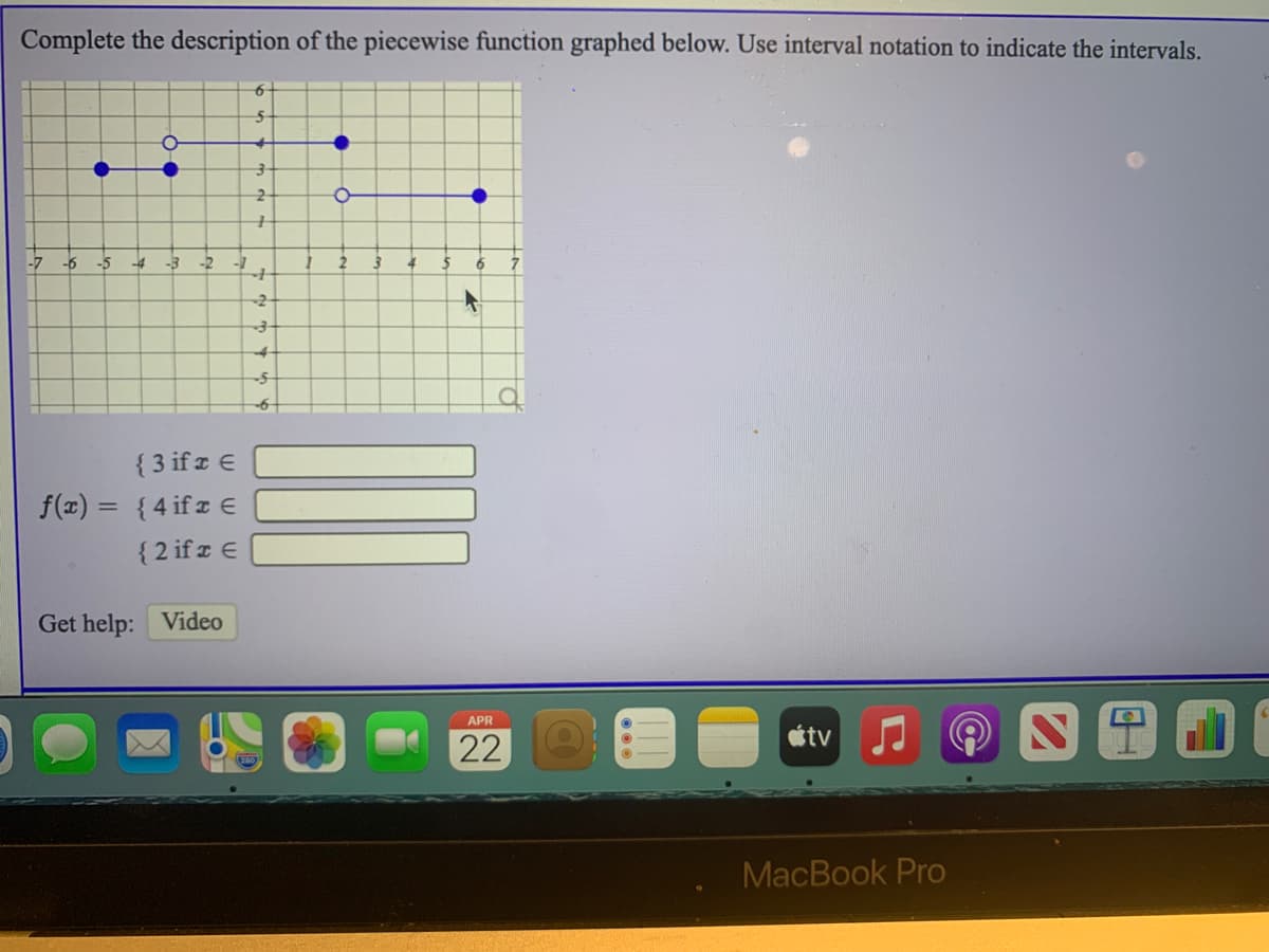 Complete the description of the piecewise function graphed below. Use interval notation to indicate the intervals.
-6
-5
-4
-3
-2
6
-2-
{ 3 if z E
f(x) = {4 if z E
{ 2 if z E
Get help: Video
APR
tv
22
MacBook Pro
