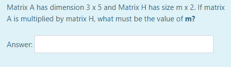 Matrix A has dimension 3 x 5 and Matrix H has size m x 2. If matrix
A is multiplied by matrix H, what must be the value of m?
Answer: