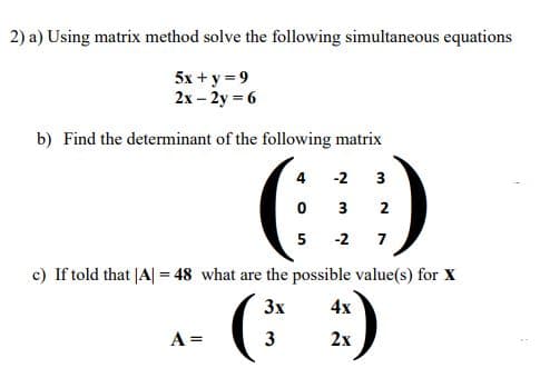2) a) Using matrix method solve the following simultaneous equations
5x + y = 9
2x – 2y = 6
b) Find the determinant of the following matrix
()
(* :)
4
-2
3
0 3
2
5 -2 7
c) If told that |A| = 48 what are the possible value(s) for X
3x
4x
A =
3
2х
