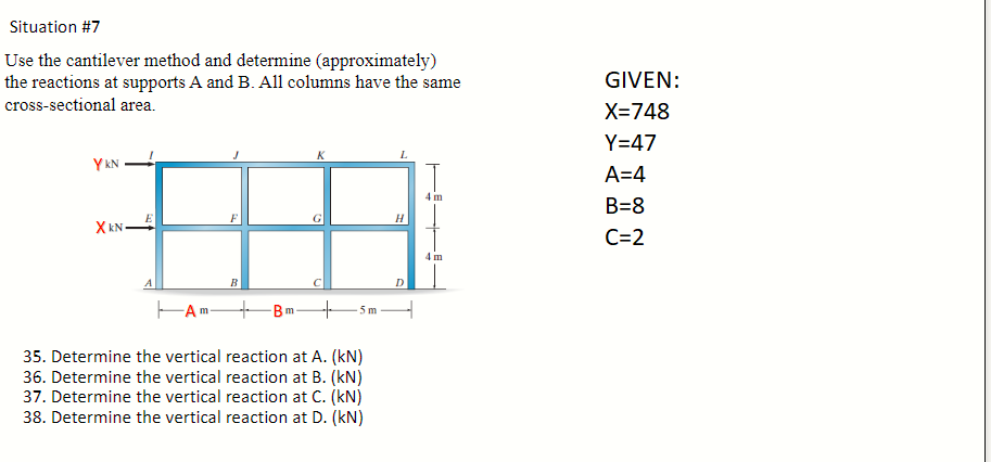 Situation #7
Use the cantilever method and determine (approximately)
the reactions at supports A and B. All columns have the same
cross-sectional area.
YKN
XkNE
-A
B
m
U
+ 5m
35. Determine the vertical reaction at A. (kN)
36. Determine the vertical reaction at B. (kN)
37. Determine the vertical reaction at C. (kN)
38. Determine the vertical reaction at D. (kN)
L
H
D
4 m
4 m
GIVEN:
X=748
Y=47
A=4
B=8
C=2